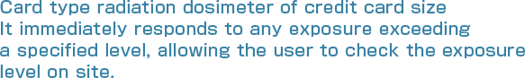 Card type radiation dosimeter of credit card size ��It immediately responds to any exposure exceeding a specified level, allowing the user to check the exposure level on site.